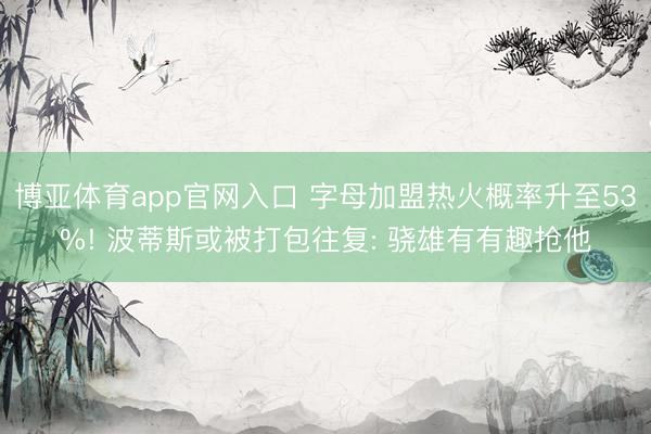 博亚体育app官网入口 字母加盟热火概率升至53%! 波蒂斯或被打包往复: 骁雄有有趣抢他
