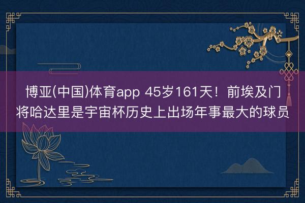 博亚(中国)体育app 45岁161天!前埃及门将哈达里是宇宙杯历史上出场年事最大的球员