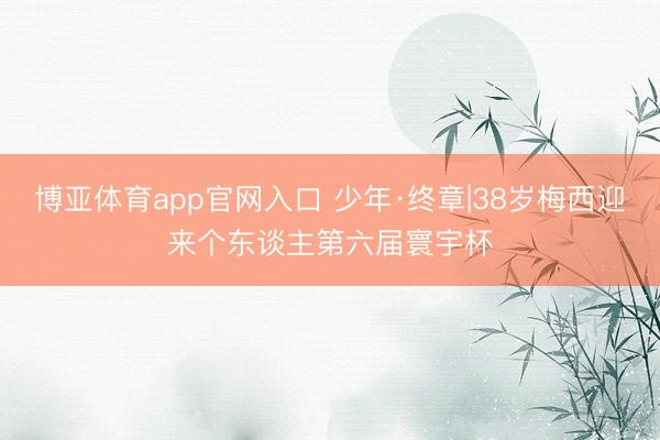 博亚体育app官网入口 少年·终章|38岁梅西迎来个东谈主第六届寰宇杯