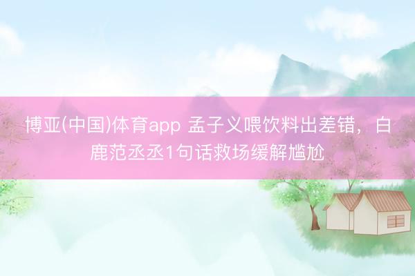 博亚(中国)体育app 孟子义喂饮料出差错，白鹿范丞丞1句话救场缓解尴尬