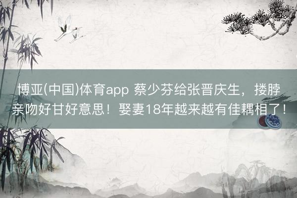 博亚(中国)体育app 蔡少芬给张晋庆生，搂脖亲吻好甘好意思！娶妻18年越来越有佳耦相了！