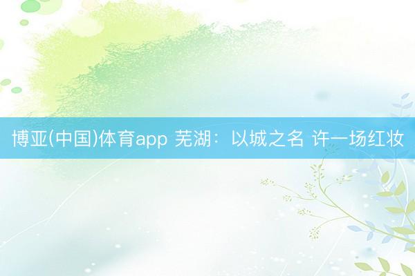 博亚(中国)体育app 芜湖：以城之名 许一场红妆