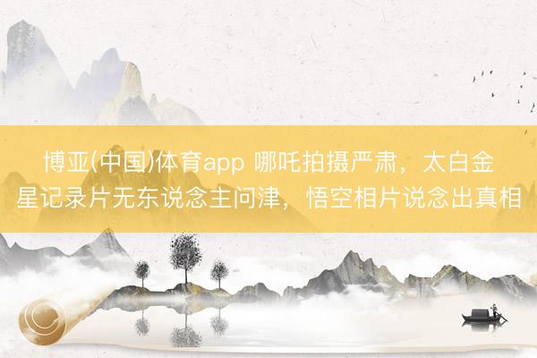 博亚(中国)体育app 哪吒拍摄严肃,太白金星记录片无东说念主问津,悟空相片说念出真相