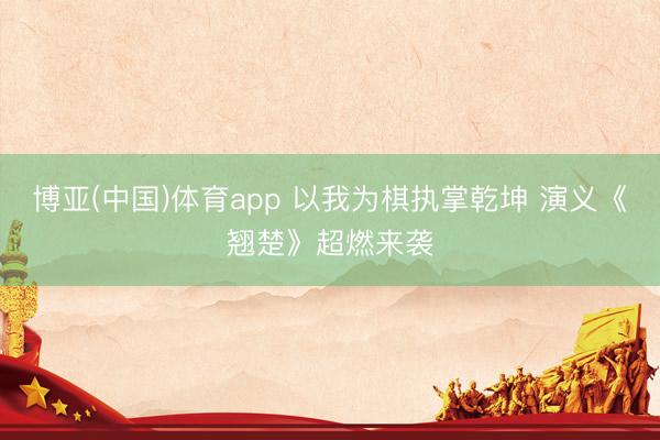 博亚(中国)体育app 以我为棋执掌乾坤 演义《翘楚》超燃来袭