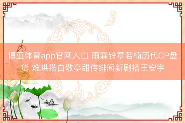 博亚体育app官网入口 雨霖铃章若楠历代CP盘货 难哄搭白敬亭甜传绯闻新剧搭王安宇