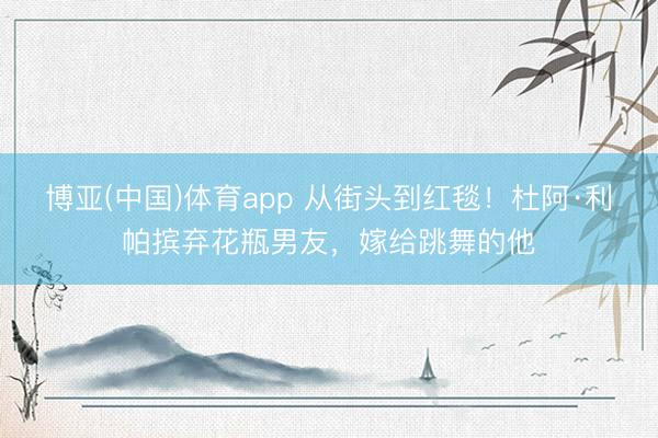 博亚(中国)体育app 从街头到红毯！杜阿·利帕摈弃花瓶男友，嫁给跳舞的他