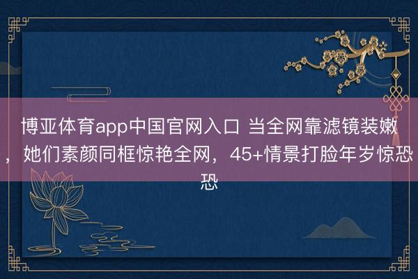 博亚体育app中国官网入口 当全网靠滤镜装嫩，她们素颜同框惊艳全网，45+情景打脸年岁惊恐