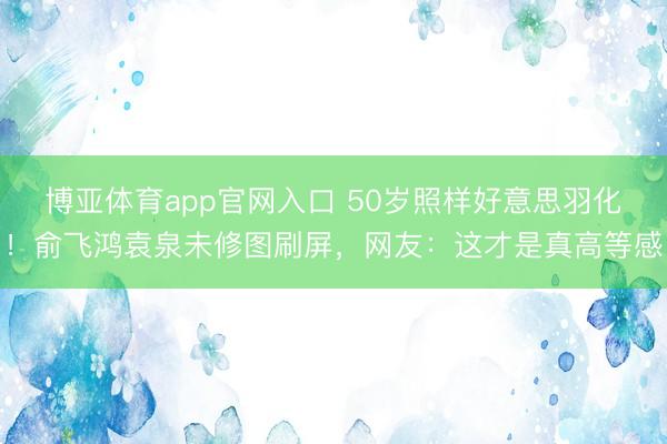 博亚体育app官网入口 50岁照样好意思羽化!俞飞鸿袁泉未修图刷屏,网友:这才是真高等感