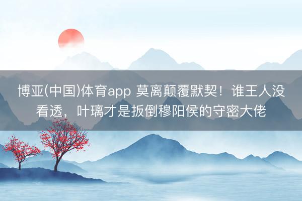 博亚(中国)体育app 莫离颠覆默契！谁王人没看透，叶璃才是扳倒穆阳侯的守密大佬