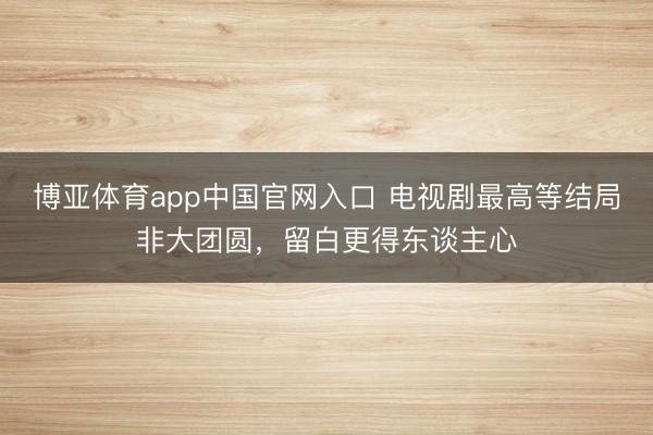 博亚体育app中国官网入口 电视剧最高等结局非大团圆，留白更得东谈主心