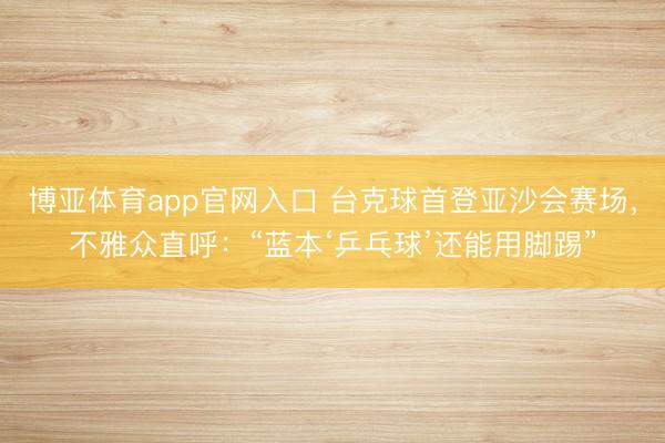 博亚体育app官网入口 台克球首登亚沙会赛场，不雅众直呼：“蓝本‘乒乓球’还能用脚踢”