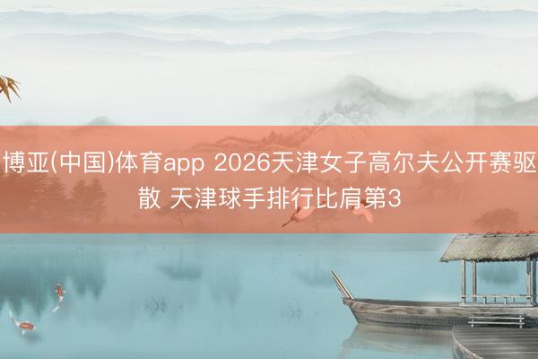 博亚(中国)体育app 2026天津女子高尔夫公开赛驱散 天津球手排行比肩第3
