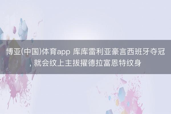 博亚(中国)体育app 库库雷利亚豪言西班牙夺冠， 就会纹上主拔擢德拉富恩特纹身