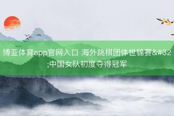 博亚体育app官网入口 海外跳棋团体世锦赛 中国女队初度夺得冠军