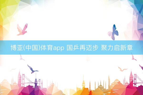 博亚(中国)体育app 国乒再迈步 聚力启新章