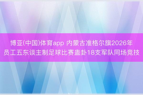博亚(中国)体育app 内蒙古准格尔旗2026年员工五东谈主制足球比赛蛊卦18支军队同场竞技