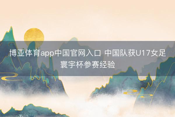 博亚体育app中国官网入口 中国队获U17女足寰宇杯参赛经验