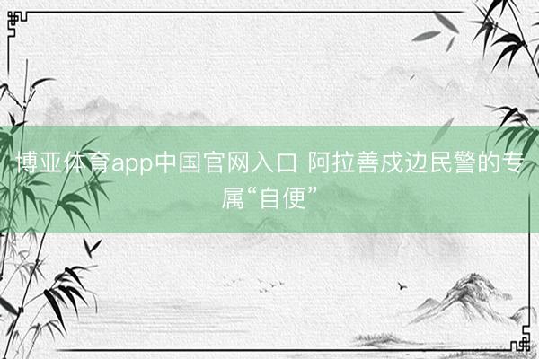 博亚体育app中国官网入口 阿拉善戍边民警的专属“自便”
