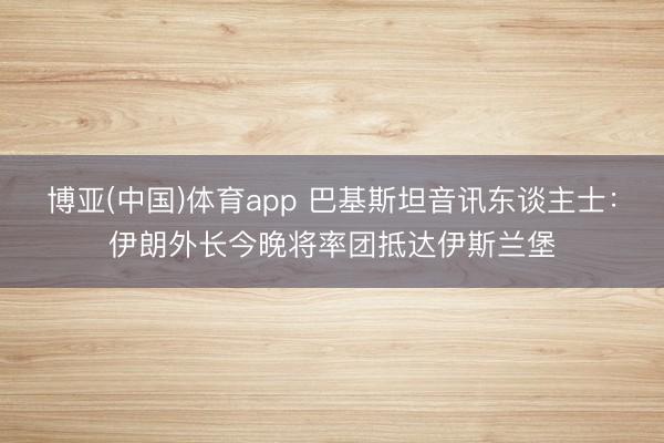 博亚(中国)体育app 巴基斯坦音讯东谈主士：伊朗外长今晚将率团抵达伊斯兰堡