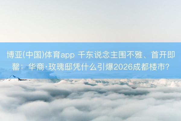 博亚(中国)体育app 千东说念主围不雅、首开即罄：华商·玫瑰邸凭什么引爆2026成都楼市？