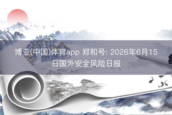 博亚(中国)体育app 郑和号: 2026年6月15日国外安全风险日报