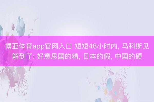 博亚体育app官网入口 短短48小时内， 马科斯见解到了: 好意思国的精， 日本的假， 中国的硬