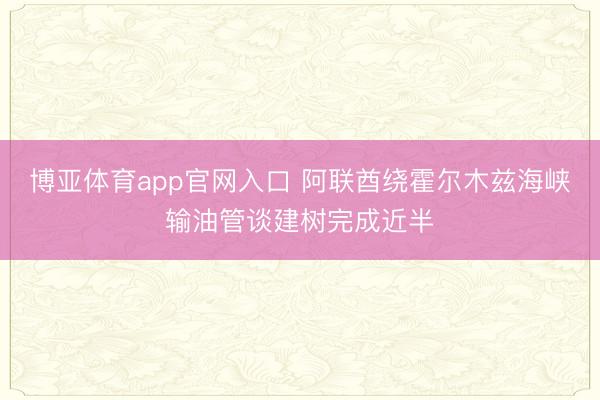 博亚体育app官网入口 阿联酋绕霍尔木兹海峡输油管谈建树完成近半