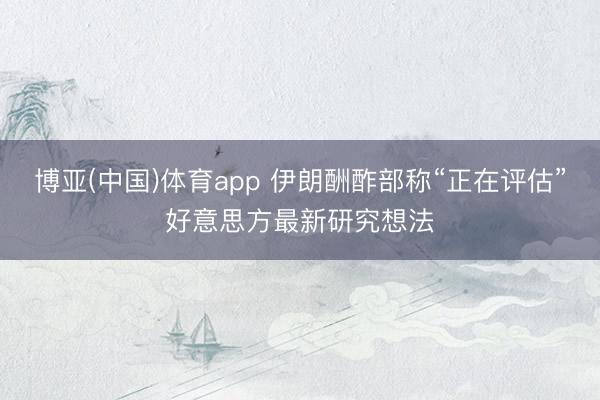 博亚(中国)体育app 伊朗酬酢部称“正在评估”好意思方最新研究想法