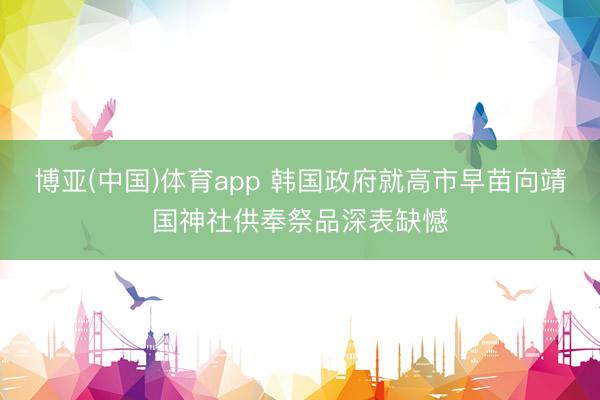 博亚(中国)体育app 韩国政府就高市早苗向靖国神社供奉祭品深表缺憾