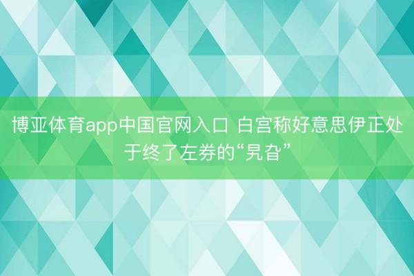 博亚体育app中国官网入口 白宫称好意思伊正处于终了左券的“旯旮”
