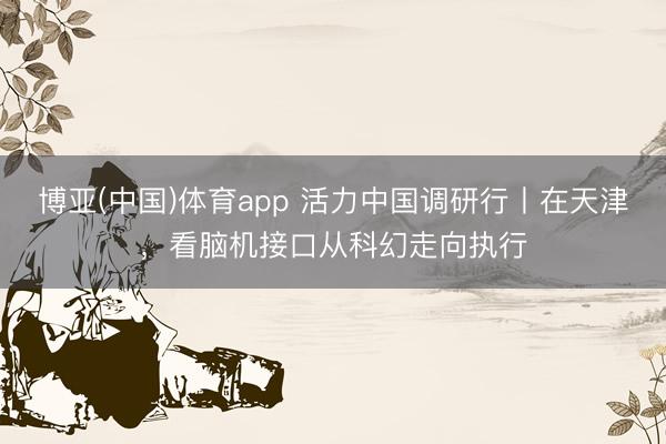 博亚(中国)体育app 活力中国调研行丨在天津，看脑机接口从科幻走向执行