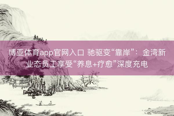 博亚体育app官网入口 驰驱变“靠岸”：金湾新业态员工享受“养息+疗愈”深度充电