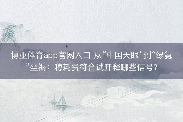 博亚体育app官网入口 从“中国天眼”到“绿氨”坐褥：穗耗费符合试开释哪些信号？