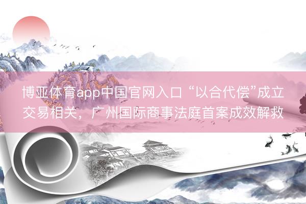 博亚体育app中国官网入口 “以合代偿”成立交易相关，广州国际商事法庭首案成效解救