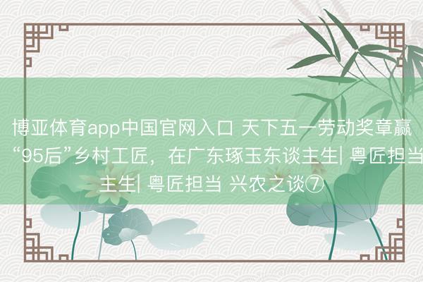 博亚体育app中国官网入口 天下五一劳动奖章赢得者杨福玉:“95后”乡村工匠,在广东琢玉东谈主生| 粤匠担当 兴农之谈⑦