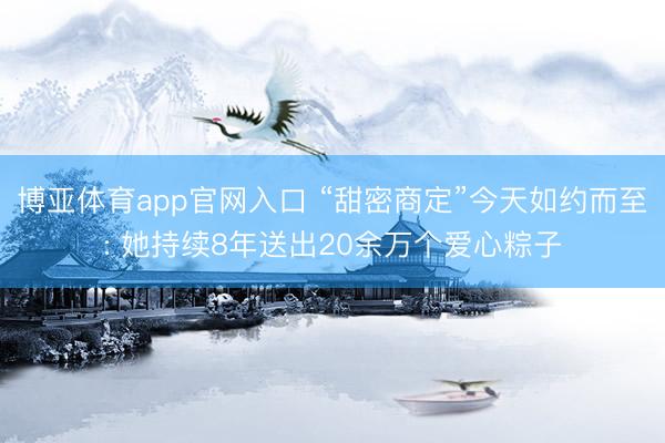 博亚体育app官网入口 “甜密商定”今天如约而至: 她持续8年送出20余万个爱心粽子