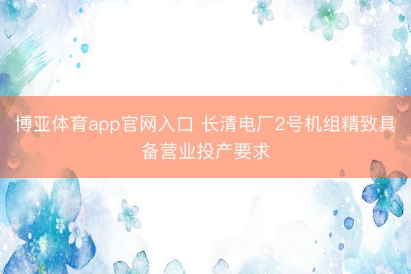 博亚体育app官网入口 长清电厂2号机组精致具备营业投产要求