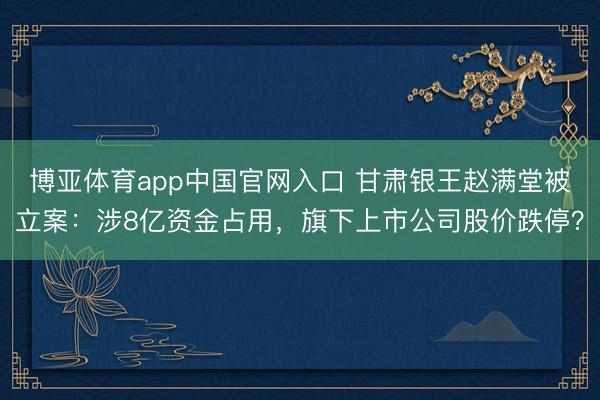 博亚体育app中国官网入口 甘肃银王赵满堂被立案:涉8亿资金占用,旗下上市公司股价跌停?