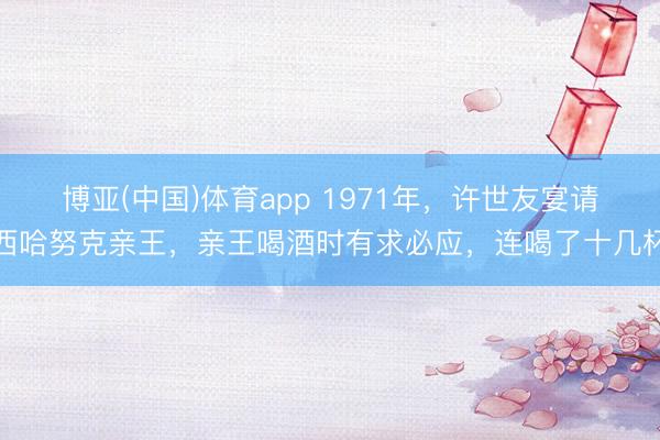 博亚(中国)体育app 1971年,许世友宴请西哈努克亲王,亲王喝酒时有求必应,连喝了十几杯