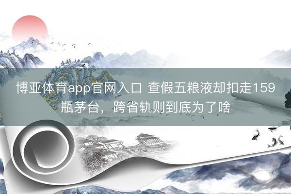 博亚体育app官网入口 查假五粮液却扣走159瓶茅台,跨省轨则到底为了啥