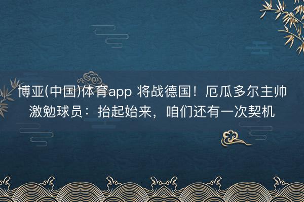 博亚(中国)体育app 将战德国!厄瓜多尔主帅激勉球员:抬起始来,咱们还有一次契机