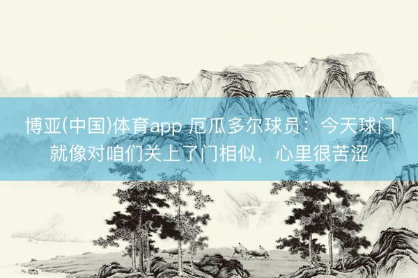 博亚(中国)体育app 厄瓜多尔球员：今天球门就像对咱们关上了门相似，心里很苦涩