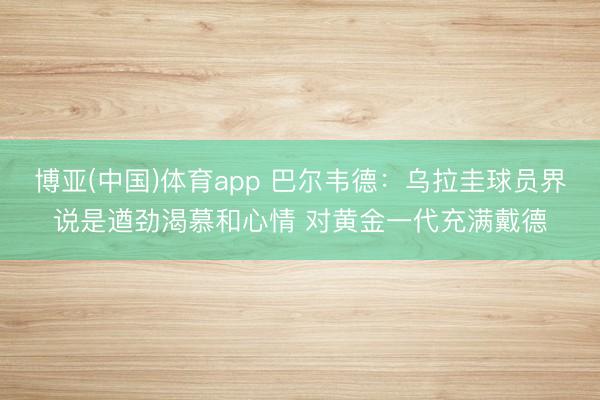 博亚(中国)体育app 巴尔韦德:乌拉圭球员界说是遒劲渴慕和心情 对黄金一代充满戴德
