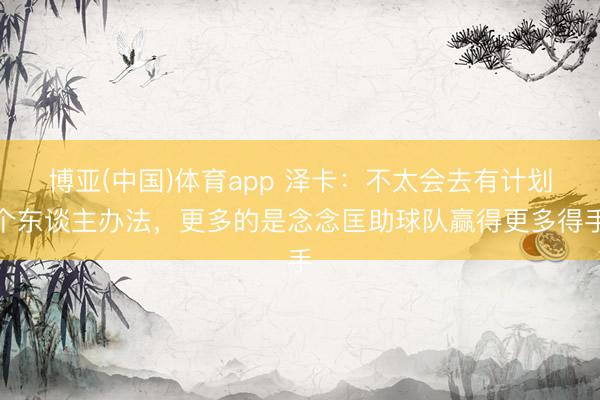 博亚(中国)体育app 泽卡:不太会去有计划个东谈主办法,更多的是念念匡助球队赢得更多得手
